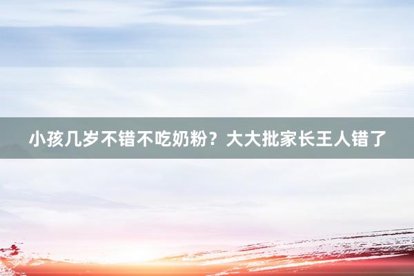 小孩几岁不错不吃奶粉？大大批家长王人错了