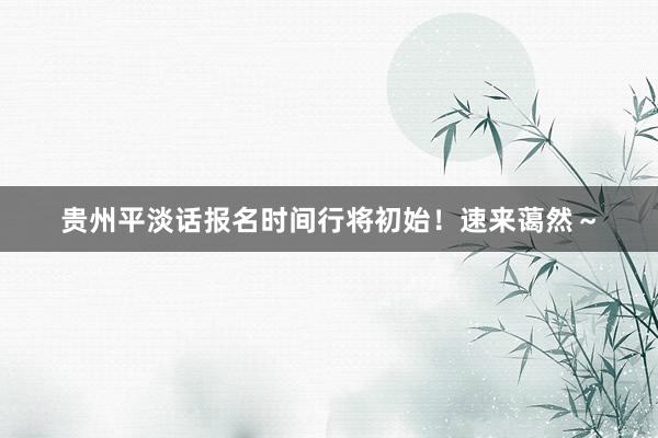 贵州平淡话报名时间行将初始!速来蔼然~